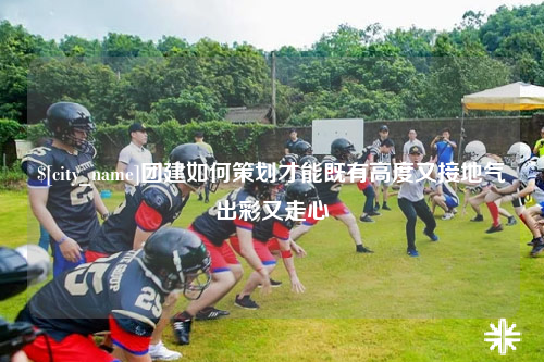 团建如何策划才能既有高度又接地气出彩又走心